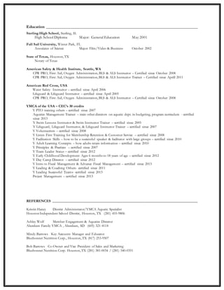 Education _____________________________________________________________________
Sterling High School, Sterling, IL
High School Diploma Major: General Education May 2001
Full Sail University, Winter Park, FL
Associates of Science Major: Film/Video & Business October 2002
State of Texas, Houston, TX
Notary of Texas
American Safety & Health Institute, Seattle, WA
CPR PRO, First Aid, Oxygen Administration, BLS & ALS Instructor – Certified since October 2008
CPR PRO, First Aid, Oxygen Administration, BLS & ALS Instructor Trainer – Certified since Aprill 2011
American Red Cross, USA
Water Safety Instructor – certified since April 2006
Lifeguard & Lifeguard Instructor – certified since April 2005
CPR PRO, First Aid, Oxygen Administration, BLS & ALS Instructor – Certified since October 2008
YMCA of the USA – CEC’s 30 credits
Y PTO training others – certified since 2007
Aquatics Management Trainer – train other directors on aquatic dept. in budgeting, program curriculum - certified
since 2013
Y Swim Lessons Instructor & Swim Instructor Trainer – certified since 2005
Y Lifeguard, Lifeguard Instructor, & Lifeguard Instructor Trainer – certified since 2007
Y Volunteerism – certified since 2008
Y Listen First Training for Membership Retention & Customer Service – certified since 2008
Y Facilitation Skills – how to be a successful speaker & facilitator with large groups – certified since 2010
Y Adult Learning Concepts – how adults retain information – certified since 2010
Y Principles & Practices – certified since 2007
Y Team Leader Status – certified since 2012
Y Early Childhood Development Ages 6 months to 18 years of age – certified since 2012
Y Day Camp Director – certified since 2012
Y Intro to Fiscal Management & Advance Fiscal Management – certified since 2013
Y Leading & Coaching Others- certified since 2011
Y Leading Successful Teams- certified since 2013
Project Management – certified since 2013
REFERENCES _______________________________________________________________________________
Kristin Haney District Administrator/YMCA Aquatic Specialist
Houston Independent School District, Houston, TX (281) 455-9806
Ashley Wolf Member Engagement & Aquatics Director
Aberdeen Family YMCA , Aberdeen, SD (605) 321-4114
Mindy Barrows Key Accounts Manager and Educator
Bluebonnet Nutrition Corp., Houston, TX (817) 253-9507
Bob Barrows Co-Owner and Vice President of Sales and Marketing
Bluebonnet Nutrition Corp. Houston, TX (281) 381-0034 / (281) 340-0351
 