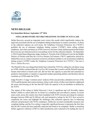 NEWS RELEASE
For Immediate Release: September 12th
2016
STELLAR RECOVERY SECURES MILESTONE VICTORY IN TCPA CASE
Stellar Recovery secured an important court victory this month which significantly reduces the
legal risk associated with the use of telephone dialing technologies to contact consumers. As those
in the collection industry are well aware, the Telephone Consumer Protection Act (“TCPA”)
prohibits the use of automatic telephone dialing systems (“ATDS”) when calling cellular
telephones. Just what constitutes an ATDS, however, has been a hotly debated question that Stellar
Recovery has now had answered in a resounding victory for the collection industry. On September
2, 2016 United States Magistrate Judge Anthony E. Porcelli of the US District Court for the Middle
District of Florida ruled that the LiveVox Human Call Initiator (“HCI”) application utilized by
Stellar Recovery to contact consumers on known cell phone numbers is not an automatic telephone
dialing system (“ATDS”) under the Telephone Consumer Protection Act (“TCPA”). The case is
Pozo v. Stellar Recovery.
The Plaintiff in the case alleged that Stellar had violated the TCPA by calling his cell phone using
an ATDS. Stellar countered that the LiveVox HCI system that it used to call the Plaintiff required
human intervention to launch each call, did not have the capacity to auto-dial and contained no
predictive functionality or random or sequential number generating abilities and therefore did not
constitute an ATDS under the TCPA.
Judge Porcelli’s 13 page “common sense” analysis of the case provides a detailed overview of the
TCPA and the human intervention element, citing a wide variety of other cases that have addressed
the issues and focusing on the fact that HCI lacks the capacity to be an autodialer as defined by
the TCPA.
The impact of this ruling in Stellar Recovery’s favor is significant and will favorably impact
Stellar’s ability to collect debts for its clients in a compliant and cost-effective manner. In recent
years courts across the country have been inundated with TCPA lawsuits providing for statutory
damages between $500 and $1,500 per call, and interpretive rulings by the FCC have served to
complicate the issues and highlight the challenges that collection agencies face in balancing
efficient call placement with TCPA compliance. Stellar has invested considerable resources into
compliant dialing, and the Pozo ruling is especially significant because it represents the first time
that the HCI system has been judicially analyzed and found to be compliant. Stellar is mounting
further aggressive defenses of HCI in other jurisdictions and is pleased to be leading the way in
	
 