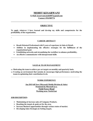 MOHIT KESARWANI
E-Mail: kesarwani.mohit007@gmail.com
Contact: 8761989774
OBJECTIVE
To apply whatever I have learned and develop my skills and competencies for the
profitability of the organization.
_____________________________________________________________________________
_
CAREER ABSTRACT
• Result Oriented Professional with 9 years of experience in Sales & Retail .
• Abilities in implementing the effective strategies for the fulfillment of the
organizational goal.
• Establishing networks and streamlining the workflow to enhance profitability.
• An effective communicator with interpersonal skills.
_____________________________________________________________________________
_
SALES & TEAM MANAGEMENT
⇒ Motivating the team to achieve pre set targets on monthly and quarterly basis.
⇒ Creating an environment that sustains & encourages high performance; motivating the
teams in optimizing their contribution levels.
__________________________________________________________________________________________
WORK EXPERIENCE
Jan 2015 till Now (Microsoft Mobile Division & Sales)
Promoted In Microsoft as a
Field Force Head
Working area- North East
JOB DISCRIPTION-
 Maintaining & Increase sales of Company Products.
 Reaching the targets & goals set for the area.
 Increase Business opportunities through various routes of market.
 Developing Sales Strategies & Setting targets.
 