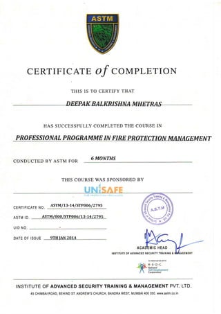 CERTIFICATEOf COMPLETION
THIS IS TO CERTIFY THAT
HAS SUCCESSFULLYCOMPLETEDTHE COURSEIN
PROFESSIONALPROGRAMMEIN FIREPROTECTIONMAN CFMFNT
CONDUCTEDBY ASTM FOR
6 MONTHS
CERTIFICATENO.
ASTM/13-14/ STPOO6/ 2795
ASTMID
U I DN O .
ASTM/000/STP006/13-r4 / 2795
DATEOFISSUE qTH IAN 2rl14
INSTITUTEOFADVANCEDSECURITYTRAINING&
IN ASSOCIATIONWITH
INSTITUTEOFADVANCEDSECURITYTRAINING& MANAGEMENTPVT.LTD.
45CHIMBAIROAD,BEHINDST.ANDREW'SCHURCH,BANDRAWEST,MUMBAI4OOO5O.www.AstM.CO.iN
THIS COURSEWAS SPONSOREDBY
 