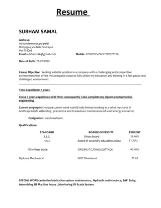 Resume
SUBHAM SAMAL
Address:
At-bandareswar,po-palai
Dist-jajpur,via-balichndrapur
Pin-754205
Email:subhams84@gmail.com Mobile: 07702203658/07702023550
Date of Birth: 25/07/1990
Career Objective: Seeking suitable position in a company with a challenging and competitive
environment that offers me adequate scope to fully utilize my education and training in a fast paced and
challenged environment.
____________________________________________________________________________________
Total experience: 5 years
I have 5 years experience in iti fitter consequently i also complete my diploma in mechanical
engineering
Current employer: Enercon(current wind world) India limited working as a wind mechanic in
Andhrapradesh. Attending preventive and breakdown maintenance of wind energy converter
Designation: wind mechanic
Qualifications:
STANDARD BOARD/UNIVERSITY PERCENT
S.S.C. Orissa board 59.46%
H.S.C Board of secondry education,orissa 37.30%
ITI in fitter trade DRIEMS ITC,TANGI,CUTTACK 90.68%
Diploma Mechanical OIET Dhenkanal 72.62
SPECIAL WORK-centralise lubrication system maintenance, Hydraulic maintenance, SAP Entry,
Assembling Of Machine house , Monitoring Of Scada System.
 
