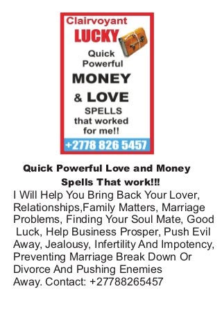 Quick Powerful Love and Money
Spells That work!!!
I Will Help You Bring Back Your Lover,
Relationships,Family Matters, Marriage
Problems, Finding Your Soul Mate, Good
Luck, Help Business Prosper, Push Evil
Away, Jealousy, Infertility And Impotency,
Preventing Marriage Break Down Or
Divorce And Pushing Enemies
Away. Contact: +27788265457
 