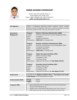 Résumé of Sabbir Ahamed Chowdhury Page 1 of 5
SABBIR AHAMED CHOWDHURY
Flat A2, House 05, Road 09, Sector 12
Uttara Model Town, Dhaka 1230
Phone: +880 2 7920389, Cell: +880 1730 021617
sabbir.chowdhury@outlook.com
Job Objective Obtain a challenging leadership position applying creative problem
solving and lean management skills with a growing company to achieve
optimum utilization of its resources and maximum profits.
Educational
Background
Program : Masters of Business Administration (MBA)
Institute : American International University Bangladesh (AIUB)
Status : Completed
Major : Enrolled in Marketing
Performance : CGPA 3.87 in a 4 grade scale.
Program : Bachelor of Business Administration (BBA)
Institute : American International University Bangladesh (AIUB)
Status : Completed & Awarded.
Major : Enrolled in Marketing
Performance : CGPA 3.89 in a 4 grade scale
Program : Higher Secondary Certificate (HSC)
Institute : Dhaka Commerce College
Status : Completed in 2002
Major : Commerce Group
Performance : Obtained First division with Star Marks (76.3%)
Program : Secondary School Certificate (SSC)
Institute : Monipur High School
Status : Completed in 2000
Major : Commerce Group
Performance : Obtained First division with Star Marks (77.6%)
Achievement Awarded for the Highest Academic Honor, “The Summa Cum Laude”
(Gold Medal) at the Undergraduate Program.
Communication Skills Bangla : Native
English : Fluent
Computer Skills  Quite extensively work on Windows Environment (starting from
Windows 98 till Windows 10)
 Advance user of Microsoft Office (Word, Excel, Point, Visio etc.).
 Well aware and user of many utility Software & various tools.
 