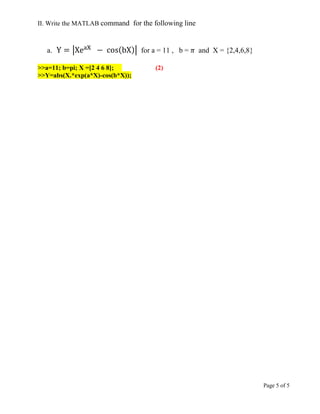 Page 5 of 5
II. Write the MATLAB command for the following line
a. | ( )| for a = 11 , b = and X = {2,4,6,8}
>>a=11; b=pi; X =[2 4 6 8]; (2)
>>Y=abs(X.*exp(a*X)-cos(b*X));
 