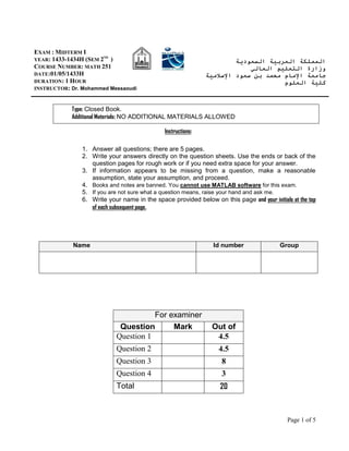 Page 1 of 5
Type: Closed Book.
Additional Materials: NO ADDITIONAL MATERIALS ALLOWED
Instructions:
1. Answer all questions; there are 5 pages.
2. Write your answers directly on the question sheets. Use the ends or back of the
question pages for rough work or if you need extra space for your answer.
3. If information appears to be missing from a question, make a reasonable
assumption, state your assumption, and proceed.
4. Books and notes are banned. You cannot use MATLAB software for this exam.
5. If you are not sure what a question means, raise your hand and ask me.
6. Write your name in the space provided below on this page and your initials at the top
of each subsequent page.
For examiner
Question Mark Out of
Question 1 4.5
Question 2 4.5
Question 3 8
Question 4 3
Total 20
‫السعودية‬ ‫العربية‬ ‫المملكة‬
‫العالي‬ ‫التعليم‬ ‫وزارة‬
‫اإلسالمية‬ ‫سعود‬ ‫بن‬ ‫محمد‬ ‫اإلمام‬ ‫جامعة‬
‫كلية‬
‫ال‬
‫علوم‬
EXAM : MIDTERM I
YEAR: 1433-1434H (SEM 2ND
)
COURSE NUMBER: MATH 251
DATE:01/05/1433H
DURATION: 1 HOUR
INSTRUCTOR: Dr. Mohammed Messaoudi
Name Id number Group
 