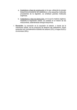a. Anabolismo o fase de construcción en la que, utilizando la energía
           bioquímica procedente del catabolismo y las pequeñas moléculas
           procedentes de la digestión, se sintetizan grandes moléculas
           orgánicas.

        b. Catabolismo o fase de destrucción, en la que la materia orgánica,
           mediante la respiración celular, es oxidada en el interior de las
           mitocondrias, obteniéndose energía bioquímica.

7.   Excreción. La excreción es la expulsión al exterior, a través de la
     membrana celular, de los productos de desecho del catabolismo. Estos
     productos son normalmente el dióxido de carbono (CO2), el agua (H2O) y
     el amoniaco (NH3).
 