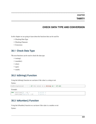 CHAPTER
THIRTY
CHECK DATA TYPE AND CONVERSION
In this chapter we are going to learn about the functions that can be used for
• Checking Data Type
• Checking Character
• Conversion
30.1 Check Data Type
The next functions can be used to check the data type
• isstring()
• isnumber()
• islist()
• type()
• isnull()
30.2 IsString() Function
Using the IsString() function we can know if the value is a string or not
Syntax:
IsString(value) ---> 1 if the value is a string or 0 if not
Example:
see isstring(5) + nl + # print 0
isstring("hello") + nl # print 1
30.3 IsNumber() Function
Using the IsNumber() function we can know if the value is a number or not
Syntax:
224
 