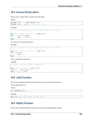 Ring Documentation, Release 1.7
29.4 Access String Letters
We can access a letter inside a string by the letter index
Syntax:
string[index] ---> get string letter
string[index] = letter # set string letter
Example:
# print user name letter by letter (each letter in new line)
See "Hello, Enter your name : " give cName
for x = 1 to len(cName)
see nl + cName[x]
next
We can use for in to get string letters.
Example:
# print user name letter by letter (each letter in new line)
See "Hello, Enter your name : " give cName
for x in cName
see nl + x
next
We can modify the string letters
Example:
# convert the first letter to UPPER case
See "Enter your name : " give cName
cName[1] = upper(cName[1])
see "Hello " + cName
29.5 Left() Function
We can get a speciﬁed number of characters from a string using the Left() function.
The starting position is 1.
Syntax:
Left(string,count)
Example:
see left("Hello World!",5) # print Hello
29.6 Right() Function
We can get a speciﬁed number of characters from a string using the Right() function.
29.4. Access String Letters 228
 