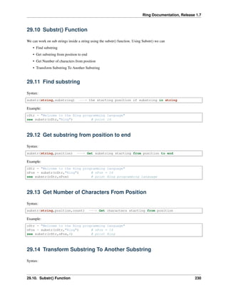 Ring Documentation, Release 1.7
29.10 Substr() Function
We can work on sub strings inside a string using the substr() function. Using Substr() we can
• Find substring
• Get substring from position to end
• Get Number of characters from position
• Transform Substring To Another Substring
29.11 Find substring
Syntax:
substr(string,substring) ---> the starting position of substring in string
Example:
cStr = "Welcome to the Ring programming language"
see substr(cStr,"Ring") # print 16
29.12 Get substring from position to end
Syntax:
substr(string,position) ---> Get substring starting from position to end
Example:
cStr = "Welcome to the Ring programming language"
nPos = substr(cStr,"Ring") # nPos = 16
see substr(cStr,nPos) # print Ring programming language
29.13 Get Number of Characters From Position
Syntax:
substr(string,position,count) ---> Get characters starting from position
Example:
cStr = "Welcome to the Ring programming language"
nPos = substr(cStr,"Ring") # nPos = 16
see substr(cStr,nPos,4) # print Ring
29.14 Transform Substring To Another Substring
Syntax:
29.10. Substr() Function 230
 