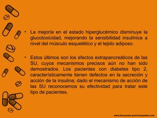 • La mejoría en el estado hiperglucémico disminuye la
glucotoxicidad, mejorando la sensibilidad insulínica a
nivel del músculo esquelético y el tejido adiposo.
• Estos últimos son los efectos extrapancreáticos de las
SU, cuyos mecanismos precisos aún no han sido
demostrados. Los pacientes con diabetes tipo 2,
característicamente tienen defectos en la secreción y
acción de la insulina; dado el mecanismo de acción de
las SU reconocemos su efectividad para tratar este
tipo de pacientes.
 