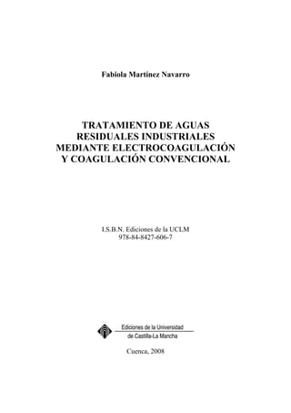 Fabiola Martínez Navarro
TRATAMIENTO DE AGUAS
RESIDUALES INDUSTRIALES
MEDIANTE ELECTROCOAGULACIÓN
Y COAGULACIÓN CONVENCIONAL
I.S.B.N. Ediciones de la UCLM
978-84-8427-606-7
Cuenca, 2008
 