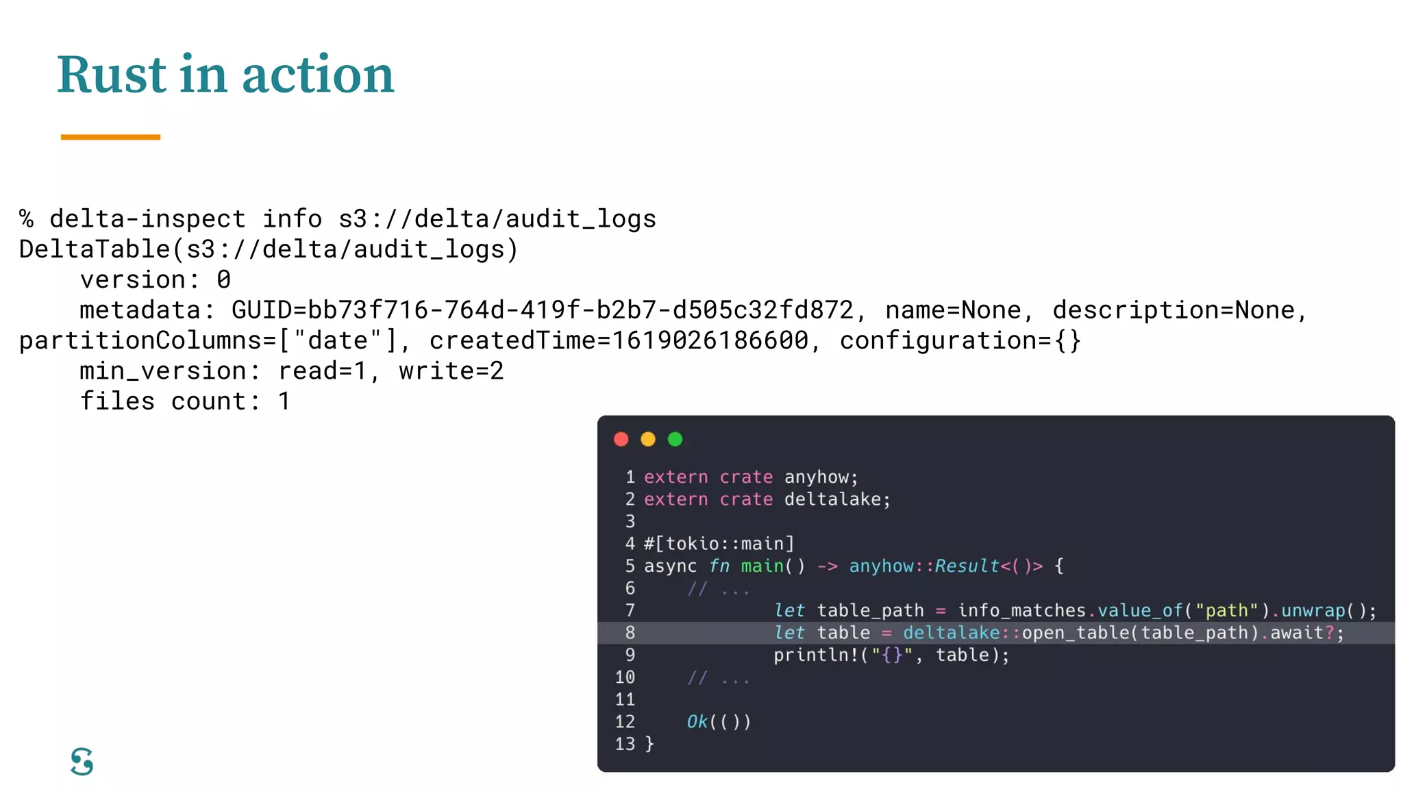 11
Rust in action
% delta-inspect info s3://delta/audit_logs
DeltaTable(s3://delta/audit_logs)
version: 0
metadata: GUID=bb73f716-764d-419f-b2b7-d505c32fd872, name=None, description=None,
partitionColumns=["date"], createdTime=1619026186600, configuration={}
min_version: read=1, write=2
files count: 1
 