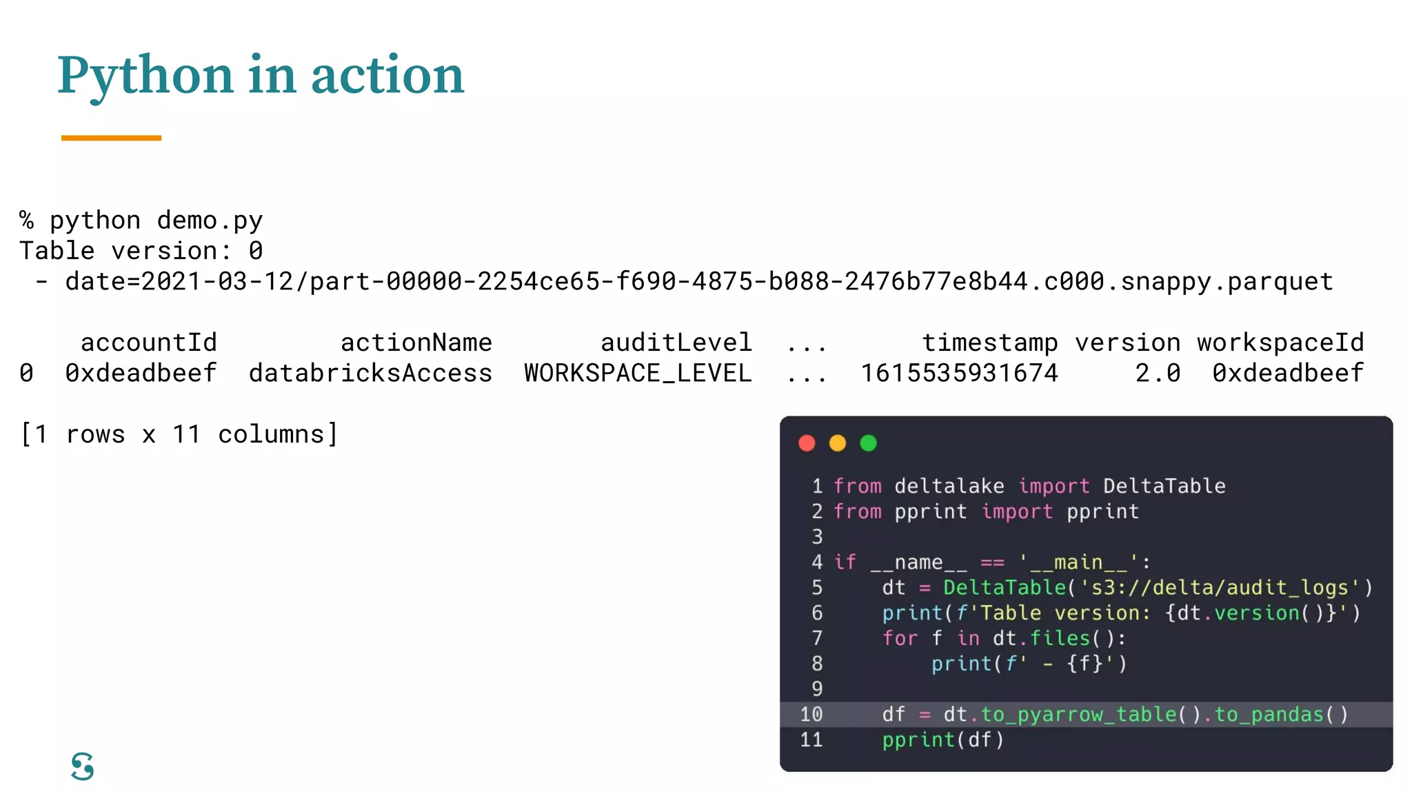12
Python in action
% python demo.py
Table version: 0
- date=2021-03-12/part-00000-2254ce65-f690-4875-b088-2476b77e8b44.c000.snappy.parquet
accountId actionName auditLevel ... timestamp version workspaceId
0 0xdeadbeef databricksAccess WORKSPACE_LEVEL ... 1615535931674 2.0 0xdeadbeef
[1 rows x 11 columns]
 