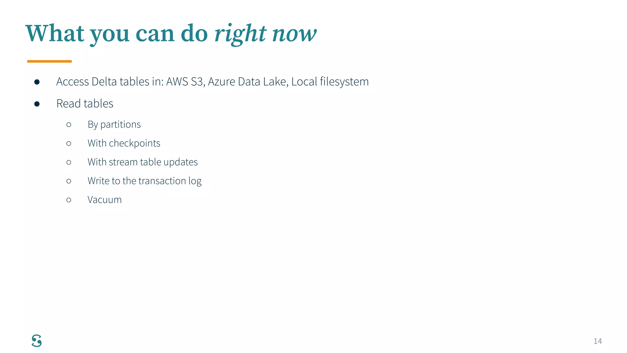 14
What you can do right now
● Access Delta tables in: AWS S3, Azure Data Lake, Local filesystem
● Read tables
○ By partitions
○ With checkpoints
○ With stream table updates
○ Write to the transaction log
○ Vacuum
 