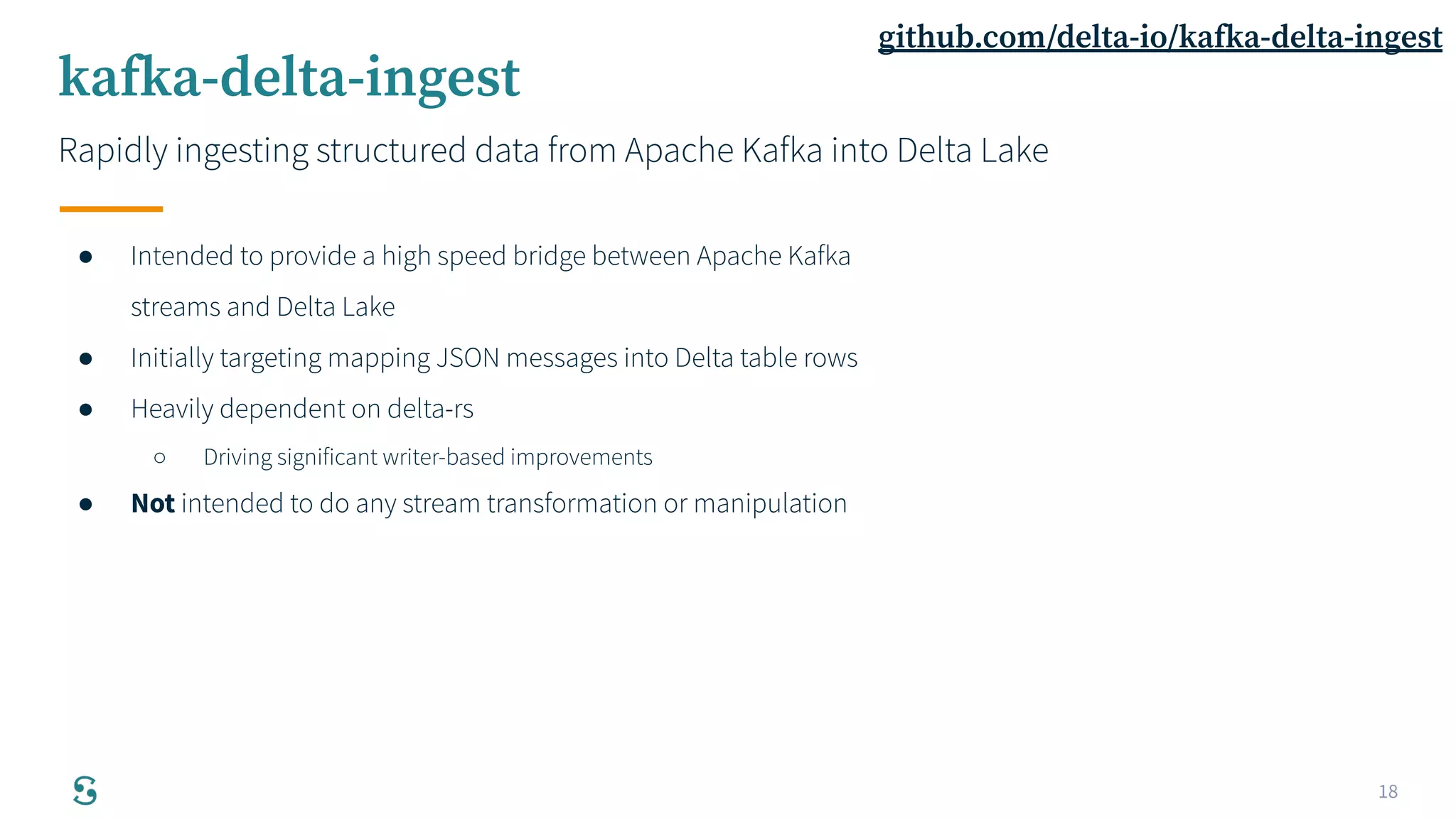 18
kafka-delta-ingest
Rapidly ingesting structured data from Apache Kafka into Delta Lake
● Intended to provide a high speed bridge between Apache Kafka
streams and Delta Lake
● Initially targeting mapping JSON messages into Delta table rows
● Heavily dependent on delta-rs
○ Driving significant writer-based improvements
● Not intended to do any stream transformation or manipulation
github.com/delta-io/kafka-delta-ingest
 