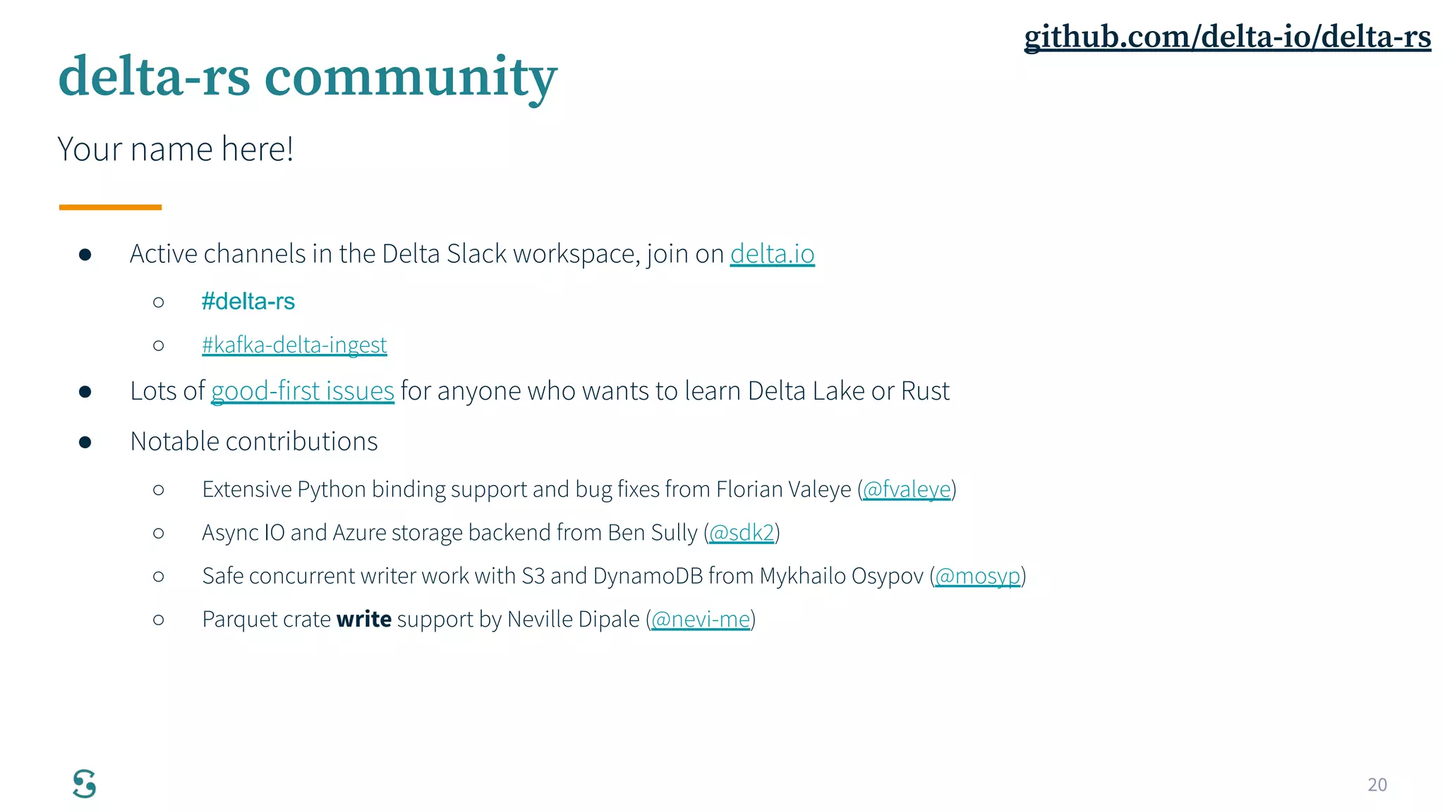 20
delta-rs community
Your name here!
● Active channels in the Delta Slack workspace, join on delta.io
○ #delta-rs
○ #kafka-delta-ingest
● Lots of good-first issues for anyone who wants to learn Delta Lake or Rust
● Notable contributions
○ Extensive Python binding support and bug fixes from Florian Valeye (@fvaleye)
○ Async IO and Azure storage backend from Ben Sully (@sdk2)
○ Safe concurrent writer work with S3 and DynamoDB from Mykhailo Osypov (@mosyp)
○ Parquet crate write support by Neville Dipale (@nevi-me)
github.com/delta-io/delta-rs
 
