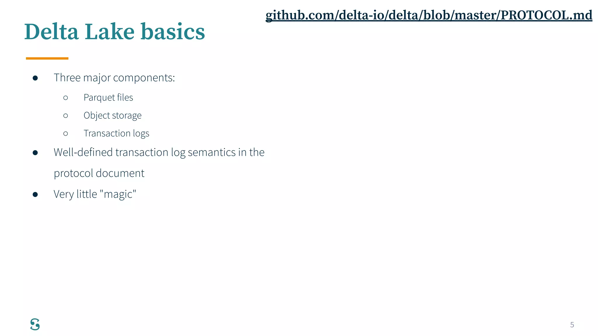 5
Delta Lake basics
● Three major components:
○ Parquet files
○ Object storage
○ Transaction logs
● Well-defined transaction log semantics in the
protocol document
● Very little "magic"
github.com/delta-io/delta/blob/master/PROTOCOL.md
 