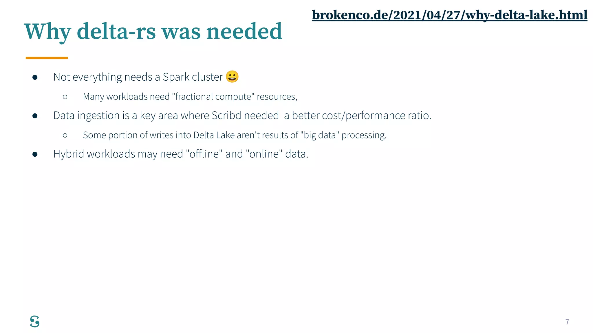 7
Why delta-rs was needed
● Not everything needs a Spark cluster 😀
○ Many workloads need "fractional compute" resources,
● Data ingestion is a key area where Scribd needed a better cost/performance ratio.
○ Some portion of writes into Delta Lake aren't results of "big data" processing.
● Hybrid workloads may need "oﬀline" and "online" data.
brokenco.de/2021/04/27/why-delta-lake.html
 