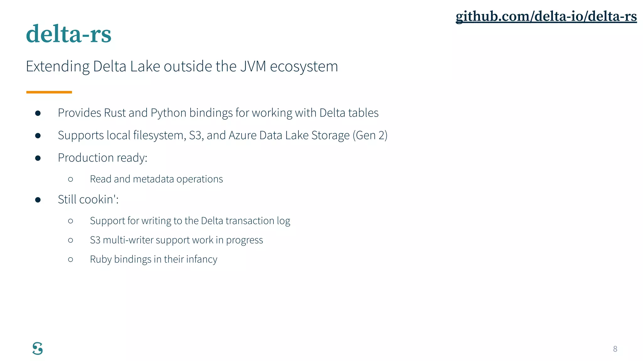 8
delta-rs
Extending Delta Lake outside the JVM ecosystem
● Provides Rust and Python bindings for working with Delta tables
● Supports local filesystem, S3, and Azure Data Lake Storage (Gen 2)
● Production ready:
○ Read and metadata operations
● Still cookin':
○ Support for writing to the Delta transaction log
○ S3 multi-writer support work in progress
○ Ruby bindings in their infancy
github.com/delta-io/delta-rs
 