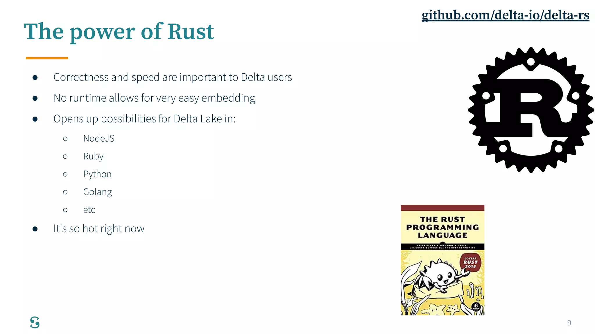 9
The power of Rust
● Correctness and speed are important to Delta users
● No runtime allows for very easy embedding
● Opens up possibilities for Delta Lake in:
○ NodeJS
○ Ruby
○ Python
○ Golang
○ etc
● It's so hot right now
github.com/delta-io/delta-rs
 