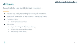 8
delta-rs
Extending Delta Lake outside the JVM ecosystem
● Provides Rust and Python bindings for working with Delta table...