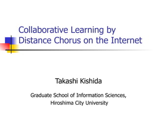 Collaborative Learning by Distance Chorus on the Internet Takashi Kishida Graduate School of Information Sciences, Hiroshima City University 
