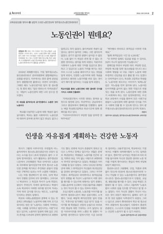 교육공공성을 찾아서                                    252호 2012.09.05   2

교육공공성을 찾아서   34   실업계 고교생 노동인권교육 ‘광주청소년노동인권네트워크’




                              노동인권이 뭔데요?
                                    알려고도 하지 않았다. 돌이켜보면 개념이 없         “계약했다 하더라고 최저임금 이하면 무효
    <편집자 주> 여러 가지 이유로 우리 청소년들은 노동
                                    었다는 생각이 들지만 그때는 그런 생각조차         예요.”
    현장에 나서게 된다. 그러나 노동인권에 대한 교육을
    받지 못한 우리 아이들은 자본시장 논리에 휘둘리며     없었다. 공기가 없으면 생명이 살아갈 수 없듯        “올해 최저임금은 시간 당 4,580원.”
    어려움을 겪고 있다. 이러한 때에 청소년들 특히 실업   이, 노동 없이 이 세상은 존재 할 수 없는 귀       “단 하루만 일해도 임금을 받을 수 있어요.
    계 고교생들에게 노동인권교육을 펼치는 ‘광주청소년
    노동인권네트워크’의 활동을 살펴본다.            중한 것이라는 생각을 하게 되었다. 자본주의        3년이 지나지 않았다면 가능합니다.”
                                    사회에서 노동에 대한 가치를 임금으로 환산          캠페인을 하면서 부당한 대우, 부당한 임금,
                                    하고 그 임금으로 노동의 가치를 매기는 것은        부당한 해고를 당한 청소년들을 만나다 보니
    2009년 새해쯤이었다. 가칭 ‘광주청소년노        우리 스스로 노동을 왜곡시키고 있는 것임을         사회에 첫발을 내 디딜 그들이 노동에 대한
   동인권네트워크’ 준비위원회에 결합해달라는           알게 되면서, 진정한 노동가치에 대한 개념을        부정적인 선입견을 갖고 출발 할 수도 있겠다
   요청을 받았다. 지부에서는 회의 끝에 상담실         공유하고 왜곡된 노동가치를 바로 잡는 것이         는 안타까움이 든다. 특성화 고등학교 학생들
   장이 결합했으면 좋겠다는 의견이 모아졌다.          내가 해야 할 일이라는 사실을 알게 되었다.        도 ‘노동’하면 떠오르는 이미지가 ‘육체노동’
   그때만 해도 ‘노동인권’이란 말이 참 생소했                                         같은 막노동을 먼저 생각해 낸다. 노동이란
   다. 첫 회의 때도 “일단 뭐하는지 지켜보겠다”       학교수업을 통해 노동인권에 대한 올바른 인식을       단어자체를 값어치 없는 천한 직업으로 연결
   는 대답이 노동인권에 대한 나의 감수성 정          가지고 사회에 진출해야                    짓는 것을 보게 된다. 노동인권에 대한 문화
   도였다.                                                             가 바꿔져야 하는 것은 당연하겠지만, 우선
                                      ‘지켜보겠다’면서 시작한 연대는 참여와 실       학교 교육에서 수업을 통하여 모든 사회구성
   이 세상을 움직이는데 공기만큼이나 소중한 것이        천으로 발전해 갔다. 작년까지는 금남로에서         원들이 노동인권에 대한 올바른 인식을 가지
   노동이다                             그리고 충장로에서 캠페인을 진행했다. 올해         고 사회에 진출 할 수 있도록 만드는 것이 광
                                    는 매달 특성화고등학교 하교시간에 맞춰 캠         주청소년노동인권네트워크의 궁극적 목표다.
     학교를 다녔지만 노동에 대한 개념은 없이         페인을 하고 있다.                                                   최명자
   살아왔다. 학교는 물론 사회에서도 노동인권            “아르바이트하다가 부당한 일을 당하면 연        (광주지부 상담실장, 광주청소년노동인권네트워트 교육국장)
   에 대하여 공부해 본적이 없고 관심도 없으니         락주세요!”




          인생을 자유롭게 계획하는 건강한 노동자
    역사가 그렇게 이루어지듯 우연찮게 어느           기도 했다. 반면에 자신이 존중받지 못하고 있       씩 잘라먹는 고용주’였으며, 학교에서도 가정
   술자리에서 청소년노동인권강사단 모임이 있           다고 느끼거나 ‘문제나 일으키는 귀찮은 존재’       에서도 어떻게 대처해야할지 누구도 알려준
   다는 소식을 듣고 1초의 망설임도 없이 그 모        로 취급당하는 학생들은 노동자를 빈곤의 상         바 없고, 껍데기만 남아있는 학생으로서의 의
   임에 참여하였다. 내가 활동하는 광주청년유          징, 착취의 대상, 가치 없는 사람으로 표현하면      무를 들이대며 자신의 정당한 권리와 노동 댓
   니온에서 고민해왔던 ‘학교 안에서의 노동교          서 ‘루저’로 받아들이고 있었다. 학생들은 이미      가를 가볍게 깎아내리는 현실의 벽에 부딪혀
   육 의무화’와 닿아있었기에 먼저 청소년 노동         사회를 잘 알고 있었다. 그러나 2012년 최저임     보았기 때문이다.
   인권 문제를 제기하고 추진해온 분들이 만들          금에 대해 그 최저임금이 자신들의 최고임금임         청년유니온은 고용형태, 산업, 직종과 관계
   어온 구체적인 성과는 아주 소중한 기회였다.         을 당연히 받아들이고 있었다. 그러나 거기까        없이 만15세-만39세 청소년/청년이라면 누
    나는 마침 청년백수가 된 터라, 18개 학교        지였다. 최저임금의 의미(취지)나 최저임금을        구나 가입할 수 있는 노동조합이다. 광주청년
   에서 진행된 강의에 모두 참여했다. 그러다보         받지 못했을 때 자신이 노동자로서 어떤 권리        유니온은 법내노동조합으로서 단결권, 교섭
   니 학교마다 그 특징과 차이가 눈에 띄었다.         를 행사할 수 있는지에 대해서는 알지 못했다.       권, 행동권을 행사할 수 있다. 19살 학생도 조
   원인이 무엇인지 자세히 들여다보니 학생이           고용노동부에 신고해서 사장(고용주)을 괴롭히        합원이 될 수 있다. 그러나 그들에게 “노동조
   소속 학교에서 어떠한 대우를 받으며 지내는          는 것이 자신이 할 수 있는 전부라 여겼다.        합이 너희의 길을 인도할 것”이라고 말 할 수
   지에 따라 강사를 만나는 태도도, 노동자를            조심스럽게 노동3권, 노동조합 이야기를 들       는 없었다. 이미 자신의 경험이 자신이 아는
   인식하는 관점도 달랐다.                    려주며 청년유니온이 해낸 성공사례도 소개          모든 것이 되었기 때문이다. 올해도 내가 강
    학교와 사회(노동현장)의 경계에 서 있는 전        했다. ‘30분 배달제 폐지(안전한 일터 만들       의 한 것은 일종의 ‘사후관리’가 되었다. 그러
   문계고 3학년들은 ‘노동자’에 대해 마치 조기교       기)’, ‘주휴수당 받기(떼인 임금 받기)’ 등을 이   나 앞으로 교육이 확대되면서 학교 밖 청소년
   육이라도 받은 양 “노동자는 사회에 기여하는         야기할 때 학생들은 선망의 눈빛으로 바라보         까지 포함하여 청소년들이 사회에서 충분히
   사람, 사회를 유지하고 발전시키는 사람”으로         지만 현실에 대한 기대치는 크지 않았다. 당        존중받고, 스스로의 인생을 자유롭게 계획하
   알고 있으며, 노동자의 일생에 대해 깊은 고민        장 아르바이트를 하며 느꼈던 첫 경험이 ‘아        는 건강한 노동자가 될 수 있기 바란다.
   의 흔적을 드러내며 문학적 철학적으로 표현하         들처럼 생각한다고 말하시지만 시급 500원                    김남희 (광주청년유니온 공동위원장)
 