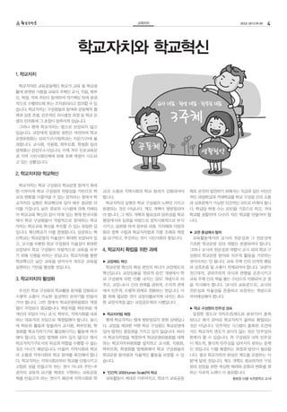 교육자치                                  252호 2012.09.05   4



                      학교자치와 학교혁신
1. 학교자치

 학교자치란 교육공동체인 학교가 교육 및 학교생
활에 관련된 사항을 교육의 주체인 교사, 직원, 학부
모, 학생, 지역 주민이 참여하여 자기책임 하에 분권
적으로 수행하도록 하는 조직원리라고 정의할 수 있
습니다. 학교자치는 구성원들의 참여와 공동체적 협
력과 상호 존중, 민주적인 의사결정 과정 등 학교 운
영의 민주화에 그 초점이 맞추어져 있습니다.
 그러나 현재 학교자치는 법으로 보장되지 않고
있습니다. 교장에게 집중된 권한은 여전하며 학교
운영위원회는 심의기구(사립학교는 자문기구)에 불
과합니다. 교사회, 직원회, 학부모회, 학생회 등의
법제화는 감감무소식입니다. 이제 겨우 진보교육감
과 지역 시민사회단체에 의해 조례 제정이 시도되
고 있는 상황입니다.


2. 학교자치와 학교혁신

 학교자치는 학교 구성원의 학교운영 참여가 최대
한 이루어져 학교 구성원의 자발성을 기반으로 학      교의 소통과 지역사회의 학교 참여가 강화되어야        체로 온전히 발전하기 위해서는 지금과 같은 비인간
교의 변화를 이끌어낼 수 있는 장치라는 점에서 학     합니다.                             적인 과밀학급과 거대학교를 학교 구성원 간의 소통
교자치의 실현은 학교혁신에 있어 매우 중요한 의       학교자치의 실현은 학교 구성원의 노력만 가지고       과 상호관계가 가능한 인간적인 규모로 바꿔야 합니
미를 가집니다. 낡은 관료적 시스템에 의해 지배되     완결되는 것은 아닙니다. 제도 개혁이 뒷받침되어       다. 학급당 학생 수는 20인을 기준으로 하고, 거대
어 학교교육 혁신의 길이 막혀 있는 현재 한국사회     야 합니다. 그 제도 개혁의 필요성과 당위성을 학교     학교를 분할하여 다수의 작은 학교를 만들어야 합
에서 학교 구성원들이 자발적으로 참여하는 학교       현장에서의 실천을 바탕으로 정치사회적으로 부각        니다.
자치는 학교교육 혁신을 추진할 수 있는 유일한 길     시키고, 담론화 하여 정부와 국회, 지자체와 지방의
입니다. 혁신학교가 이를 증명합니다. 성공하는 혁     회의 정책 수립과 학교자치법과 각종 조례의 제정       ▶ 교권 중심에서 탈피
신학교는 학교운영의 자율성이 최대한 보장되어 있      을 요구하고, 추진하는 것이 시민사회의 몫입니다.       교육활동에서의 교사의 전문성과 그 전문성에
고, 교사를 비롯한 학교 구성원의 자율성이 최대한                                      기초한 학교운영 상의 역할은 존중되어야 합니다.
보장되어 학교 구성원이 자발적으로 교육을 바꾸       4. 학교자치 확립을 위한 과제                그러나 교사의 전문성과 역할이 교사 외의 학교 구
기 위해 신명을 바치는 곳입니다. 학교자치를 통한                                      성원의 학교운영 참여와 자주적 활동을 가로막는
학교혁신은 낡은 교육을 넘어서서 새로운 교육을       ▶ 교장제도 혁신                        것이어서는 안 됩니다. 교육 주체 간의 인격적 평등
실현하는 기반을 형성할 것입니다.               학교운영 혁신의 핵심 관건의 하나가 교장제도의       과 상호존중 및 소통이 전제되어야 합니다. ‘교권’이
                                혁신입니다. 교장임용을 ‘관료적 승진’ 개념에서 학     전근대적, 권위주의적 의식과 관행을 온존시키고
3. 학교자치의 활성화                    교 구성원에 의한 ‘선출’ 내지는 ‘공모’ 개념으로 바   교육 주체 간의 벽을 쌓는 수단으로 악용되어 온 점
                                꾸고, 교장-교사 간의 관계를 권위적, 수직적 관계     을 직시해야 합니다. ‘교사의 교육권’으로, 교사의
 우선은 학교 구성원의 학교활동 참여를 강화하고      에서 민주적, 수평적 관계로 전환하는 것입니다. 이     전문성과 자율성을 존중하고 보장하는 개념으로
수평적 소통이 가능한 일상적인 분위기를 만들어       를 위해 필요한 것이 교장선출보직제 내지는 최소       자리매김해야 합니다.
가야 합니다. 그런 점에서 학교운영위원회의 재정      한 교장자격증 없는 교장공모제의 시행입니다.
립이 무엇보다 중요합니다. 학운위를 학운위원 개                                       ▶ 학교 구성원의 민주성 성숙
개인의 모임이 아닌 교사, 학부모, 지역사회를 대표    ▶ 학교자치법 제정                        일정한 정도의 자치조건(제도와 분위기)이 충족
하는 대표자의 모임으로 재정립해야 합니다. 동시       현재 학교자치는 법에 뒷받침되지 못한 상태입니       된다고 해서 곧바로 학교자치가 올바로 확립되는
에 학운위 활동과 맞물려서 교사회, 학부모회, 학     다. 교장을 제외한 어떤 학교 구성원도 학교운영에      것은 아닙니다. 민주적인 시스템이 충족된 조건에
생회를 학교자치기구로 활성화시키는 활동에 착수       있어 법적인 결정권을 가지고 있지 않습니다. 따라      서도 학교자치 면모가 보이지 않는 것은 ‘민주성의
해야 합니다. 당장 법제화 되어 있지 않다고 해서     서 학교자치법을 제정하여 학교운영위원회를 대체        한계’라 할 수 있습니다. 즉 구성원의 내적 민주성
학교자치기구로서의 위상과 역할을 수행할 수 없는      하는 학교자치위원회를 설치하고 교사회, 직원회,       이 제도적, 형식적 민주성을 넘어서지 못하는 문제
것은 아니기 때문입니다. 아울러 지역사회와 학교      학부모회, 학생회를 법제화해야 학교 구성원들의        인 것입니다. 이를 해결하는 과정과 방안이 필요합
의 소통과 지역사회의 학교 참여를 촉진해야 합니      학교운영 참여권과 자율적인 활동을 보장할 수 있       니다. 결국 학교자치의 완성은 제도를 운영하는 ‘사
다. 학교자치는 지역사회로부터 학교를 단절시키고      습니다.                             람’에 달린 것입니다. 제도 개혁도 중요하지만 구성
고립된 성을 만들고자 하는 것이 아니라 주민=주                                       원의 성장을 위한 세심한 배려와 문화의 변화를 꾀
권자의 교육적 요구를 제대로 구현하는 교육공동       ▶ ‘인간적 규모(Human Scale)’의 학교      하는 지속적 노력이 더 중요합니다.
체를 만들고자 하는 것이기 때문에 지역사회와 학       교육활동이 제대로 이루어지고, 학교가 교육공동                          황호영 (서울 녹천중학교 교사)
 