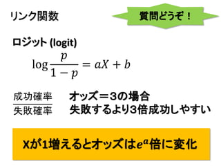 11
リンク関数
log
𝑝
1 − 𝑝
= 𝑎𝑋 + 𝑏
ロジット (logit)
Xが1増えるとオッズは𝒆 𝒂
倍に変化
質問どうぞ！
オッズ＝３の場合
失敗するより３倍成功しやすい
成功確率
失敗確率
 