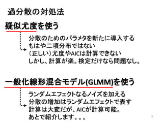 16
過分散の対処法
疑似尤度を使う
分散のためのパラメタを新たに導入する
もはや二項分布ではない
（正しい）尤度やAICは計算できない
しかし、計算が楽。検定だけなら問題なし。
一般化線形混合モデル(GLMM)を使う
ランダムエフェクトなるノイズを加える
分散の増加はランダムエフェクトで表す
計算は大変だが、AICが計算可能。
あとで紹介します。。。
 