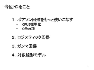 3
今回やること
１．ポアソン回帰をもっと使いこなす
• CPUE標準化
• Offset項
２．ロジスティック回帰
３．ガンマ回帰
４．対数線形モデル
 