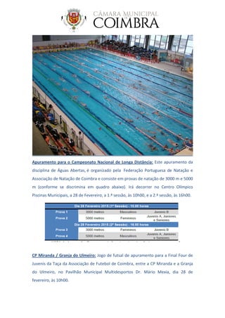 Apuramento para o Campeonato Nacional de Longa Distância: Este apuramento da
disciplina de Águas Abertas, é organizado pela Federação Portuguesa de Natação e
Associação de Natação de Coimbra e consiste em provas de natação de 3000 m e 5000
m (conforme se discrimina em quadro abaixo). Irá decorrer no Centro Olímpico
Piscinas Municipais, a 28 de Fevereiro, a 1.ª sessão, às 10h00, e a 2.ª sessão, às 16h00.
CP Miranda / Granja do Ulmeiro: Jogo de futsal de apuramento para a Final Four de
Juvenis da Taça da Associação de Futebol de Coimbra, entre a CP Miranda e a Granja
do Ulmeiro, no Pavilhão Municipal Multidesportos Dr. Mário Mexia, dia 28 de
fevereiro, às 10h00.
 
