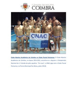 Clube Náutico Académico de Coimbra vs Clube Fluvial Portuense: O Clube Náutico
Académico de Coimbra, na época 2014-2015, encontra-se a disputar o Campeonato
Nacional da 1.ª divisão de pólo aquático. “Em casa”, o CNAC joga com o Clube Fluvial
Portuense, na Piscina Municipal Rui Abreu, pelas 19h30.
 
