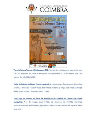 Torneio Moura Távora - Minibasquete CAD: Torneio de minibasquete organizado pelo
CAD, irá decorrer no Pavilhão Municipal Multidesportos Dr. Mário Mexia, dia 1 de
março, das 10h00 às 12h00.
Clube de Futebol União de Coimbra vs Ançã: A contar para o Campeonato Distrital de
Juvenis, o Clube de Futebol União de Coimbra defronta o Ançã, no Campo Municipal
da Arregaça, no dia 1 de março, pelas 11h00.
Final Four de Juvenis da Taça da Associação de Futebol de Coimbra de Futsal
Masculino: A 1 de março, pelas 14h00, irá decorrer, no Pavilhão Municipal
Multidesportos Dr. Mário Mexia, jogo de futsal entre os vencedores dos jogos de 28 de
fevereiro.
 
