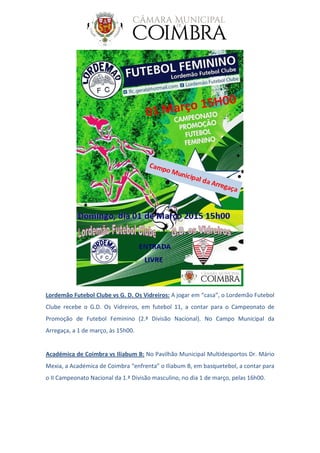 Lordemão Futebol Clube vs G. D. Os Vidreiros: A jogar em “casa”, o Lordemão Futebol
Clube recebe o G.D. Os Vidreiros, em futebol 11, a contar para o Campeonato de
Promoção de Futebol Feminino (2.ª Divisão Nacional). No Campo Municipal da
Arregaça, a 1 de março, às 15h00.
Académica de Coimbra vs Iliabum B: No Pavilhão Municipal Multidesportos Dr. Mário
Mexia, a Académica de Coimbra “enfrenta” o Iliabum B, em basquetebol, a contar para
o II Campeonato Nacional da 1.ª Divisão masculino, no dia 1 de março, pelas 16h00.
 