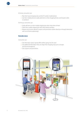Mobile in Retail The retail store: a vision for future




     At home, consumers can:

            •	 Plan their future shopping trip via their PC and/or mobile phone
            •	 Use their mobile phone to easily add items to their shopping list by scanning bar codes
               on products

     On the go, consumers can:

            •	 Easily add items to their mobile shopping list when they think of them
            •	 Share their mobile shopping list with other family members
            •	 Request and receive relevant coupons and promotions (either directly or through interaction
               with out-of-home advertising)


     Outside store

     Consumers can:

            •	 Get information about special offers before going into the store
            •	 Get additional information that can shape their shopping trip (such as recipes
               and recommendations)
            •	 Get coupons and promotions




11   All contents © GS1, 2010
 
