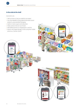Mobile in Retail The retail store: a vision for future




In the aisle/at the shelf

Consumers can:

•	 Self-scan items as they are added to the basket
•	 Get more detailed or personalised information about
   products using extended Packaging
•	 Gather in-store coupons and reductions
•	 Order products that are out of stock
•	 Add additional items to shopping list or wish list
•	 Interact with digital signage in-store using their mobile
   phone as a “remote control”




12                    All contents © GS1, 2010
 