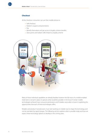Mobile in Retail The retail store: a vision for future




     Checkout

     At the checkout, consumers can use their mobile phone to:

            •	   Self-checkout
            •	   Redeem coupons and promotions
            •	   Pay
            •	   Identify themselves and get access to loyalty scheme benefits
            •	   Store points and redeem offer linked to a loyalty scheme




     Many of these individual capabilities are already feasible; however the full vision of a mobile-enabled
     retail store is not yet in place. It captures what would be possible in the future if certain mobile
     technologies achieved mass consumer penetration and if retailers were able to invest in exploiting the
     opportunities that each of these technologies offers.

     Retailers and product manufacturers must start working on mobile now to shape the technology and
     not be overtaken by rapid changes. The following section explores what is possible today and how we
     expect these technology options to develop in the coming years.




13   All contents © GS1, 2010
 