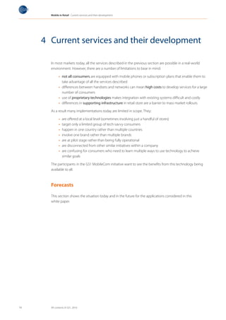 Mobile in Retail Current services and their development




     4 Current services and their development

       In most markets today, all the services described in the previous section are possible in a real-world
       environment. However, there are a number of limitations to bear in mind:

             •	 not all consumers are equipped with mobile phones or subscription plans that enable them to
                take advantage of all the services described
             •	 differences between handsets and networks can mean high costs to develop services for a large
                number of consumers
             •	 use of proprietary technologies makes integration with existing systems difficult and costly
             •	 differences in supporting infrastructure in retail store are a barrier to mass market rollouts

       As a result many implementations today are limited in scope. They:

             •	   are offered at a local level (sometimes involving just a handful of stores)
             •	   target only a limited group of tech-savvy consumers
             •	   happen in one country rather than multiple countries
             •	   involve one brand rather than multiple brands
             •	   are at pilot stage rather than being fully operational
             •	   are disconnected from other similar initiatives within a company
             •	   are confusing for consumers who need to learn multiple ways to use technology to achieve
                  similar goals

       The participants in the GS1 MobileCom initiative want to see the benefits from this technology being
       available to all.



       Forecasts

       This section shows the situation today and in the future for the applications considered in this
       white paper.




14     All contents © GS1, 2010
 