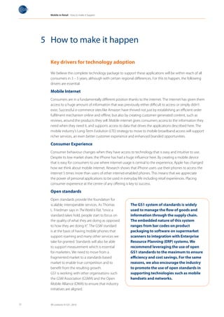 Mobile in Retail How to make it happen




     5 How to make it happen

       Key drivers for technology adoption

       We believe the complete technology package to support these applications will be within reach of all
       consumers in 3 – 5 years, although with certain regional differences. For this to happen, the following
       drivers are essential.

       Mobile Internet
       Consumers are in a fundamentally different position thanks to the internet. The internet has given them
       access to a huge amount of information that was previously either difficult to access or simply didn’t
       exist. Successful e-commerce sites like Amazon have thrived not just by establishing an efficient order
       fulfilment mechanism online and offline, but also by creating customer-generated content, such as
       reviews, around the products they sell. Mobile internet gives consumers access to the information they
       need when they need it, and supports access to data that drives the applications described here. The
       mobile industry’s Long-Term Evolution (LTE) strategy to move to mobile broadband access will support
       richer services, an even better customer experience and enhanced branded opportunities.

       Consumer Experience
       Consumer behaviour changes when they have access to technology that is easy and intuitive to use.
       Despite its low market share, the iPhone has had a huge influence here. By creating a mobile device
       that is easy for consumers to use where internet usage is central to the experience, Apple has changed
       how we think about mobile internet. Research shows that iPhone users use their phones to access the
       internet 5 times more than users of other internet-enabled phones. This means that we appreciate
       the power of personal applications to be used in everyday life including retail experiences. Placing
       consumer experience at the centre of any offering is key to success.

       Open standards
       Open standards provide the foundation for
       scalable, interoperable services. As Thomas           The GS1 system of standards is widely
       L. Friedman says in The World is Flat, “once a        used to manage the flow of goods and
       standard takes hold, people start to focus on         information through the supply chain.
       the quality of what they are doing as opposed         The embedded nature of this system
       to how they are doing it”. The GSM standard           ranges from bar codes on product
       is at the basis of having mobile phones that          packaging to software on supermarket
       support roaming and many other services we            scanners to integration with Enterprise
       take for granted. Standards will also be able         Resource Planning (ERP) systems. We
       to support measurement which is essential             recommend leveraging the use of open
       for marketers. We need to move from a                 GS1 standards to the maximum to ensure
       fragmented market to a standards-based                efficiency and cost savings. For the same
       market to enable true competition and to              reasons, we also encourage the industry
       benefit from the resulting growth.                    to promote the use of open standards in
       GS1 is working with other organisations such          supporting technologies such as mobile
       the GSM Association (GSMA) and the Open               handsets and networks.
       Mobile Alliance (OMA) to ensure that industry
       initiatives are aligned.



17     All contents © GS1, 2010
 