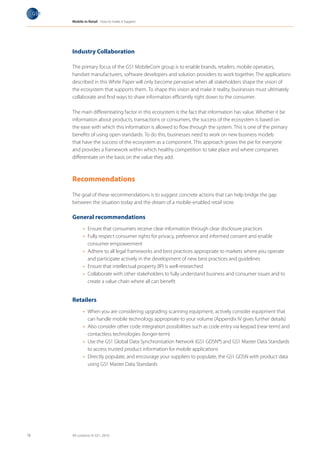 Mobile in Retail How to make it happen




     Industry Collaboration

     The primary focus of the GS1 MobileCom group is to enable brands, retailers, mobile operators,
     handset manufacturers, software developers and solution providers to work together. The applications
     described in this White Paper will only become pervasive when all stakeholders shape the vision of
     the ecosystem that supports them. To shape this vision and make it reality, businesses must ultimately
     collaborate and find ways to share information efficiently right down to the consumer.

     The main differentiating factor in this ecosystem is the fact that information has value. Whether it be
     information about products, transactions or consumers, the success of the ecosystem is based on
     the ease with which this information is allowed to flow through the system. This is one of the primary
     benefits of using open standards. To do this, businesses need to work on new business models
     that have the success of the ecosystem as a component. This approach grows the pie for everyone
     and provides a framework within which healthy competition to take place and where companies
     differentiate on the basis on the value they add.



     Recommendations

     The goal of these recommendations is to suggest concrete actions that can help bridge the gap
     between the situation today and the dream of a mobile-enabled retail store.

     General recommendations
           •	 Ensure that consumers receive clear information through clear disclosure practices
           •	 Fully respect consumer rights for privacy, preference and informed consent and enable
              consumer empowerment
           •	 Adhere to all legal frameworks and best practices appropriate to markets where you operate
              and participate actively in the development of new best practices and guidelines
           •	 Ensure that intellectual property (IP) is well-researched
           •	 Collaborate with other stakeholders to fully understand business and consumer issues and to
              create a value chain where all can benefit


     Retailers
           •	 When you are considering upgrading scanning equipment, actively consider equipment that
              can handle mobile technology appropriate to your volume (Appendix IV gives further details)
           •	 Also consider other code integration possibilities such as code entry via keypad (near term) and
              contactless technologies (longer-term)
           •	 Use the GS1 Global Data Synchronisation Network (GS1 GDSN®) and GS1 Master Data Standards
              to access trusted product information for mobile applications
           •	 Directly populate, and encourage your suppliers to populate, the GS1 GDSN with product data
              using GS1 Master Data Standards




18   All contents © GS1, 2010
 