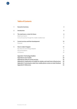 Table of Contents


1   Executive Summary                                                                   3

2   Introduction                                                                        6

3   The retail store: a vision for future                                                8
    Retail touch points                                                                  8
    Consumer journey through the mobile-enabled store                                   10

4   Current services and their development                                              14
    Forecasts                                                                           14

5   How to make it happen                                                               17
    Key drivers for technology adoption                                                 17
    Recommendations                                                                     18
    Conclusions                                                                         20

    Appendix I: Technology Enablers                                                     21
    Appendix II: Case Studies                                                           24
    Appendix III: State of current services                                             25
    Appendix IV: Implications of mobile for retailers and retail store infrastructure   29
    Appendix V: Scanning bar codes from mobile phone screens at retail checkout         32
    Appendix VI: References                                                             33




    All contents © GS1, 2010
 
