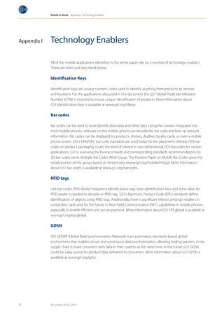 Mobile in Retail Appendix I: Technology Enablers




Appendix I   Technology Enablers

             All of the mobile applications identified in this white paper rely on a number of technology enablers.
             These are listed and described below:

             Identification Keys

             Identification keys are unique numeric codes used to identify anything from products to services
             and locations. For the applications discussed in this document the GS1 Global Trade Identification
             Number (GTIN) is essential to ensure unique identification of products. More information about
             GS1 Identification Keys is available at www.gs1.org/idkeys.

             Bar codes

             Bar codes can be used to store identification keys and other data. Using the camera integrated into
             most mobile phones, software on the mobile phone can decode the bar code and look up relevant
             information. Bar codes can be displayed on products, shelves, displays, loyalty cards, or even a mobile
             phone screen. GS1’s EAN/UPC bar code standards are used today for the placement of linear (1D) bar
             codes on product packaging. Given the level of interest in two-dimensional (2D) bar codes for certain
             applications, GS1 is assessing the business needs and corresponding standards recommendations for
             2D bar codes via its Multiple Bar Codes Work Group. The Position Paper on Mobile Bar Codes gives the
             initial position of this group, based on limited data (www.gs1.org/mobile/mbpp). More information
             about GS1 bar codes is available at www.gs1.org/barcodes.

             RFID tags

             Like bar codes, RFID (Radio Frequency Identification) tags store identification keys and other data. An
             RFID reader is needed to decode an RFID tag. GS1’s Electronic Product Code (EPC) standards define
             identification of objects using RFID tags. Additionally, there is significant interest amongst retailers in
             contactless cards and, for the future, in Near Field Communication (NFC) capabilities in mobile phones,
             especially to enable efficient and secure payment. More information about GS1 EPCglobal is available at
             www.gs1.org/epcglobal.

             GDSN

             GS1 GDSN® (Global Data Synchronisation Network) is an automated, standards-based global
             environment that enables secure and continuous data synchronisation, allowing trading partners in the
             supply chain to have consistent item data in their systems at the same time. In the future, GS1 GDSN
             could be a key source for product data delivered to consumers. More information about GS1 GDSN is
             available at www.gs1.org/gdsn.




21           All contents © GS1, 2010
 
