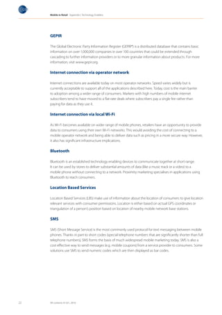Mobile in Retail Appendix I: Technology Enablers




     GEPIR

     The Global Electronic Party Information Register (GEPIR®) is a distributed database that contains basic
     information on over 1,000,000 companies in over 100 countries that could be extended through
     cascading to further information providers or to more granular information about products. For more
     information, visit www.gepir.org.

     Internet connection via operator network

     Internet connections are available today on most operator networks. Speed varies widely but is
     currently acceptable to support all of the applications described here. Today, cost is the main barrier
     to adoption among a wider range of consumers. Markets with high numbers of mobile internet
     subscribers tend to have moved to a flat-rate deals where subscribers pay a single fee rather than
     paying for data as they use it.

     Internet connection via local Wi-Fi

     As Wi-Fi becomes available on wider range of mobile phones, retailers have an opportunity to provide
     data to consumers using their own Wi-Fi networks. This would avoiding the cost of connecting to a
     mobile operator network and being able to deliver data such as pricing in a more secure way. However,
     it also has significant infrastructure implications.

     Bluetooth

     Bluetooth is an established technology enabling devices to communicate together at short range.
     It can be used by stores to deliver substantial amounts of data (like a music track or a video) to a
     mobile phone without connecting to a network. Proximity marketing specialises in applications using
     Bluetooth to reach consumers.

     Location Based Services

     Location Based Services (LBS) make use of information about the location of consumers to give location
     relevant services with consumer permissions. Location is either based on actual GPS coordinates or
     triangulation of a person’s position based on location of nearby mobile network base stations.

     SMS

     SMS (Short Message Service) is the most commonly used protocol for text messaging between mobile
     phones. Thanks in part to short codes (special telephone numbers that are significantly shorter than full
     telephone numbers), SMS forms the basis of much widespread mobile marketing today. SMS is also a
     cost effective way to send messages (e.g. mobile coupons) from a service provider to consumers. Some
     solutions use SMS to send numeric codes which are then displayed as bar codes.




22   All contents © GS1, 2010
 