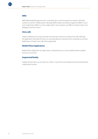 Mobile in Retail Appendix I: Technology Enablers




     MMS

     MMS (Multimedia Message Service) is a standard way to send messages that include multimedia
     content to and from mobile phones. Although MMS handset and network support for MMS is not at
     such a high level as MMS, it can be a viable option. Some solutions use MMS to send bar codes to be
     displayed on phone screens.

     Voice calls

     Today’s mobile phones remain primarily communication devices for making voice calls. Although
     the applications described here focus on accessing data via a network, there is potential to use these
     applications to initiate voice calls where appropriate.

     Mobile Phone Applications

     Mobile Phone Applications (or Apps) refers to software that runs on the mobile handset to deliver
     services to consumers.

     Augmented Reality

     Additional information can be shown as a “layer” on top of the surrounding environment detected by
     mobile phone camera.




23   All contents © GS1, 2010
 