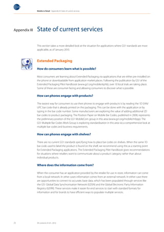 Mobile in Retail Appendix III: State of current services




Appendix III   State of current services

               This section takes a more detailed look at the situation for applications where GS1 standards are most
               applicable, as of January 2010.



               Extended Packaging

               How do consumers learn what is possible?

               Most consumers are learning about Extended Packaging via applications that are either pre-installed on
               the phone or downloadable from application market places. Following the publication by GS1 of the
               Extended Packaging Pilot Handbook (www.gs1.org/mobile/ephb), over 10 local trials are taking place.
               Some of these are consumer-facing and allowing consumers to discover what is possible.

               How can phones engage with products?

               The easiest way for consumers to use their phones to engage with products is by reading the 1D EAN/
                 Milk
                 Cake      les
                  Vegetab
               UPC bar code that is already printed on the packaging. This can be done with the application or by
                  Fruits
                   T-Shirt


               typing in the bar code number. Some manufacturers are exploring the value of adding additional 2D
               bar codes to product packaging. The Position Paper on Mobile Bar Codes, published in 2008, represents
               the preliminary position of the GS1 MobileCom group in this area (www.gs1.org/mobile/mbpp). The
               GS1 Multiple Bar Codes Work Group is exploring standardisation in this area via a comprehensive look at
               multiple bar codes and business requirements.

               How can phones engage with shelves?

               There are no current GS1 standards specifying how to place bar codes on shelves. When the same 1D
               bar code used to label the product is found on the shelf, we recommend using this as a starting point
               for Extended Packaging applications. The Extended Packaging Pilot Handbook gives recommendations
               for situations where retailers want to communicate about a product category rather than about
               individual products.

               Where does the information come from?

               When the consumer has an application provided by the retailer for use in-store, information can come
               from a local network. In other cases information comes from an external network. In either case there
               are opportunities to connect to accurate, base data, which has been populated through services like
               the GS1 Global Data Synchronisation Network (GDSN) and the Global Electronic Party Information
               Registry (GEPIR). These services make it easier for end services to start with standard formats for
               information and for brands to have efficient ways to populate multiple services.




25             All contents © GS1, 2010
 