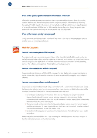 Mobile in Retail Appendix III: State of current services




                What is the quality/performance of information retrieval?

                Information retrieval can vary on applications that connect via mobile networks depending on the
                location of towers and the network speeds. Stores can greatly improve performance by improving
                the quality of mobile signals in their stores; for example, by installing mobile network signal repeaters
                or by providing wireless (Wi-Fi) access for WiFi-capable phones. Bar codes should be printed at an
                appropriate size to ensure decoding on mobile phones is as fast as possible.

                What is the impact on store employees?

                Giving consumers direct access to the information they need is one way to allow employees to focus
                on other tasks, so increasing productivity.



                Mobile Coupons
Milk
Cake      les

                How do consumers get mobile coupons?
 Vegetab
 Fruits
  T-Shirt




                There are several means to receive coupons that are either live or being trialled: keywords can be sent
                via SMS messages using a short code, bar codes can be scanned or consumers can subscribe to coupon
                services using a coupon application, via a mobile website or via SMS. Future retail services are being
                planned that will connect coupons to shopping lists and loyalty programs.

                How do consumers store mobile coupons?

                Coupons codes can be stored as SMS or MMS messages for later display or in a coupon application or
                on the mobile web. They can also be connected via other services such as shopping lists and loyalty
                schemes.

                How do consumers redeem mobile coupons?

                Coupons can be redeemed individually or by a connection with a customer identification code. Clearly
                the latter option is better suited to an environment where many coupons are likely to be redeemed by
                individual consumers. Three options then exist to interact with checkout:

                       1. Bar codes can be displayed on the screen of the phone and captured using the checkout
                          scanner. Retailers should consider how to optimise ergonomics of this process. Ideally
                          consumers should not need to hand their mobile phones to cashiers. See Appendix V for a more
                          detailed analysis of scanner technologies.
                       2. The numeric code can be entered at checkout, either by the cashier or via the numeric keypad
                          used for card payment. To make this possible, it is important that the numeric code be displayed
                          in human readable format as well as in the bar code.
                       3. Contactless technology can be used to communicate between the mobile phone and a reader
                          at checkout.

                Additionally, most retailers need to find a way to distinguish between physical and digital coupons so
                that the redemption process can function correctly.




       26       All contents © GS1, 2010
 