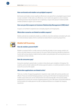 Mobile in Retail Appendix III: State of current services




                     How can brands and retailers set up digital coupons?

                     Both brands and retailers envision significant efficiencies to be gained from using digital coupons based
                     on open standards. To fully realise such efficiencies, much needs to be agreed on, and an evolution
                     of existing processes may be expected. GS1 is organising a coupon work group to evaluate possible
                     needed standards to support such as evolution.

                     How can you link coupons to Customer Relationship Management (CRM) data?

                     Coupons can be linked to registered users via loyalty programs and shopping lists.

                     What other scenarios are linked to mobile coupons?

     Milk
     Cake      les
                     Mobile could also be considered by retailers as an effective channel to distribute and redeem gift cards.
      Vegetab
      Fruits
       T-Shirt       As mentioned above, loyalty schemes could also be closely linked to couponing programmes.



                     Mobile Self-Scanning

                     How do retailers prevent theft?

                     Retailers can prevent theft in a similar manner to what they do today. In-store cameras, random cart
                     checks, and radio frequency security towers (in the case of high-end items) are all effective deterrents.
                     Current self-scanning solutions implemented by retailers (using dedicated self-scanning devices) use a
                     combination of these methods.

                     How do consumers pay?

                     Consumers would get a special code or number on their phone upon completion of shopping. This
                     could be used to activate traditional self-checkout payment options, or could be provided to a clerk to
                     access the account at the register.

                     What other applications are linked to this?

                     There are a number of supporting applications required to make mobile self-scanning seamless and
                     efficient. These are: Extended Packaging (product scanning and information for shopping decisions),
                     mobile coupons (discounts can be subtracted from the total automatically in this process), loyalty
                     programmes (to connect the consumer shopping behaviour to the CRM system and provide additional
                     services/value), and mobile payment (to offer an additional efficiency to complete the shopping
                     experience).




27                   All contents © GS1, 2010
 
