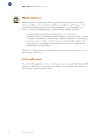 Mobile in Retail Appendix III: State of current services

       Milk
       Cake      les
        Vegetab
        Fruits
         T-Shirt




     Mobile eCommerce

     Whilst many retailers have embraced mobility though dedicated self-scanning devices, very few
     retailers currently have eCommerce applications that work on mobile phones. Though many have
     online shopping websites, these have not yet been integrated with the in-store experience. It is
     important to distinguish between a number of different mobile eCommerce experiences.

                 1. Consumers could browse and shop for goods entirely on their mobile phone.
                 2. Consumers could use physical materials (such as a catalogue or promotional leaflet) containing
                    bar codes as a link to items and where ordering and payment is completed on the mobile phone.
                 3. Consumers may want to shop in a physical store but have their goods delivered later. In this
                    last scenario, even when goods are not available on the shelf, they may be delivered to the
                    consumer direct from the warehouse.

     Whatever form it takes, mobile eCommerce can allow consumers more ease and convenience and can
     allow retailers to carry less stock.



     Other applications

     Although the other applications mentioned in this document are not being worked on directly by GS1,
     we expect standards activities being pursued today will have a positive impact on their development
     and may trigger further standardisation activity.




28   All contents © GS1, 2010
 