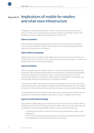 Mobile in Retail Appendix IV: Implications of mobile for retailers and retail store infrastructure




Appendix IV   Implications of mobile for retailers
              and retail store infrastructure

              The applications explored above all have an impact on retail store infrastructure. Given that any
              change in infrastructure is costly, this section aims to give guidance so that retailers make the right
              development choices to support mobile applications in-store to the full.

              Impact on products

              Given that product packaging already contains bar codes for use at checkout that can be used to
              connect to relevant information, retailers should experiment with Extended Packaging scenarios to
              better meet consumer needs for information.

              Impact shelves and signage

              Mobile phones have the possibility to make shelves and signs into interactive points within the store.
              Currently, interactivity in-store means heavy investment in kiosks. Focusing on mobile is a sensible route
              to take to make the most of investment in this area.

              Impact at checkout

              Given the complexity of current checkout systems, it’s no surprise that retailers are reluctant to make
              fundamental changes. Retailers should explore the business benefits of integrating new technologies
              at checkout, particularly when they have an impact on consumer experience (such as reduced
              queue times). If integration is not seamless, retailers clearly risk creating problems for employees and
              consumers alike. Clearly, demonstrating return on investment is essential.

              In the short term, retailers should examine how they are best equipped to read 1D bar codes or enter
              corresponding numeric codes displayed on mobile phone screens (see Appendix V for more details). In
              the longer term, they should look at future interactions at checkout involving contactless technologies.

              The ultimate goal is an internet-enabled checkout that is able to interact with and contribute relevant
              data streams for the benefit of the retailer’s own business as well as its suppliers and consumers.

              Impact on multi-channel strategy

              The possibility of mobile shopping poses interesting questions to brick and mortar retailers. Following
              the experience of e-commerce, we have good reason to believe that consumers will continue to come
              to retail stores to do their shopping. Mobile shopping is of particular interest in three cases:

                     1. For repeat purchases where consumers do not want to go through decision-making on each
                        shopping trip
                     2. For the “long-tail” of products that retailers cannot carry in store but would be willing to deliver
                     3. For digital goods that can be delivered directly to a mobile device




29            All contents © GS1, 2010
 